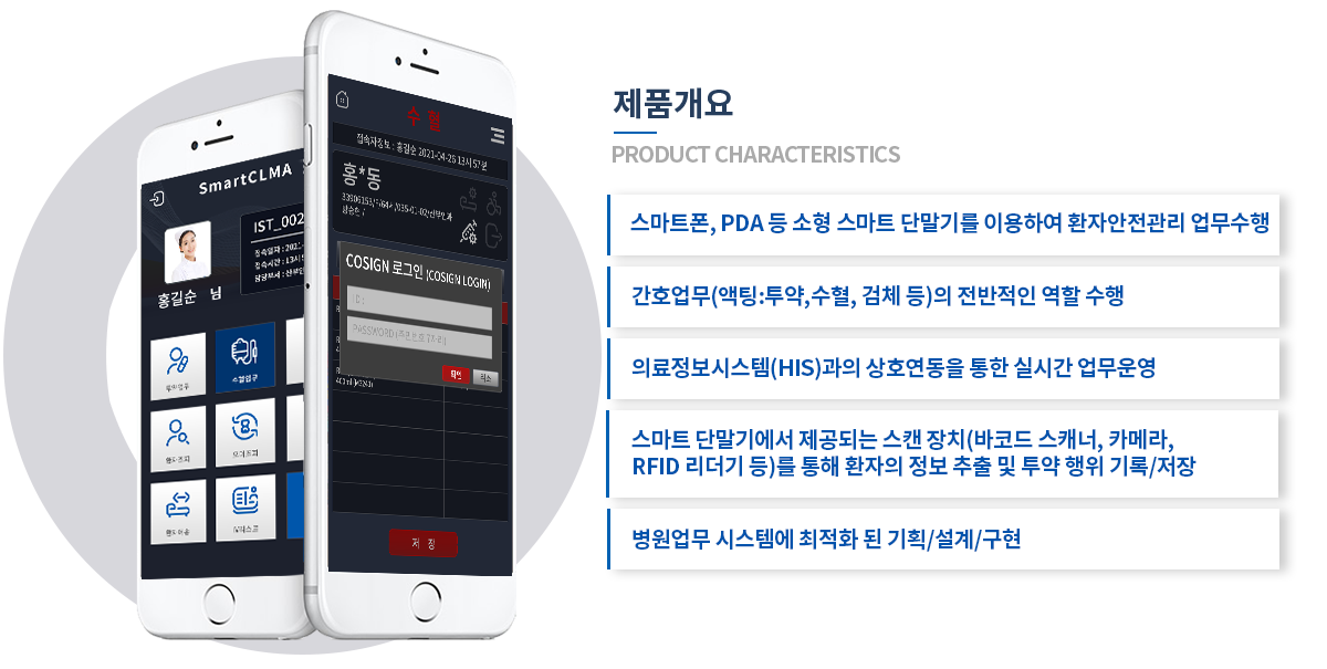 제품개요 스마트폰, PDA 등 소형 스마트 단말기를 이용하여 환자안전관리 업무수행 / 간호업무(액팅:투약,수혈, 검체 등)의 전반적인 역할 수행 / 의료정보시스템(HIS)과의 상호연동을 통한 실시간 업무운영 / 스마트 단말기에서 제공되는 스캔 장치(바코드 스캐너, 카메라, RFID 리더기 등)를 통해 환자의 정보 추출 및 투약 행위 기록/저장 / 병원업무 시스템에 최적화 된 기획/설계/구현